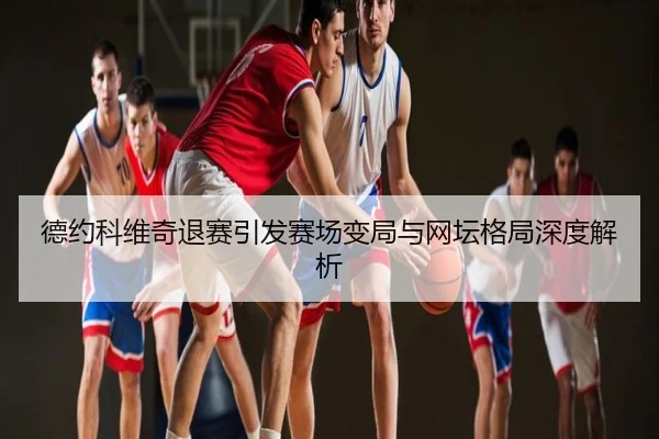 德约科维奇退赛引发赛场变局与网坛格局深度解析