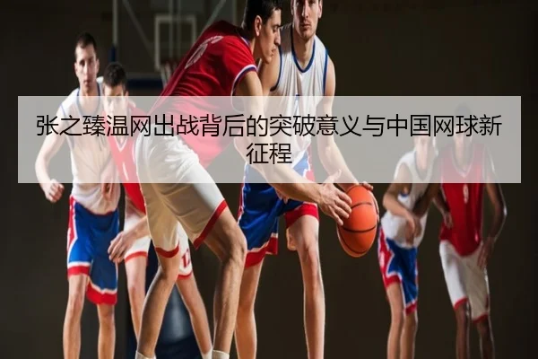 张之臻温网出战背后的突破意义与中国网球新征程
