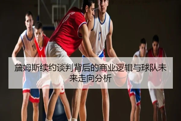 詹姆斯续约谈判背后的商业逻辑与球队未来走向分析