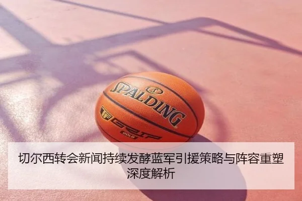 切尔西转会新闻持续发酵蓝军引援策略与阵容重塑深度解析
