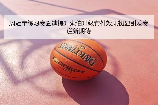 周冠宇练习赛圈速提升索伯升级套件效果初显引发赛道新期待