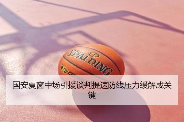 国安夏窗中场引援谈判提速防线压力缓解成关键