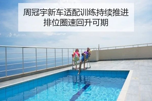 周冠宇新车适配训练持续推进 排位圈速回升可期