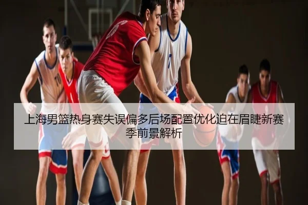 上海男篮热身赛失误偏多后场配置优化迫在眉睫新赛季前景解析