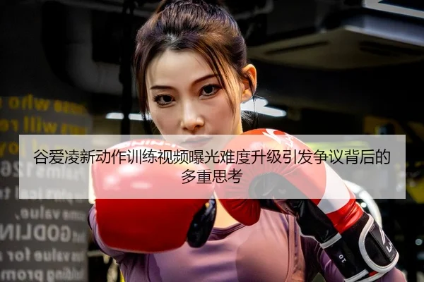 谷爱凌新动作训练视频曝光难度升级引发争议背后的多重思考