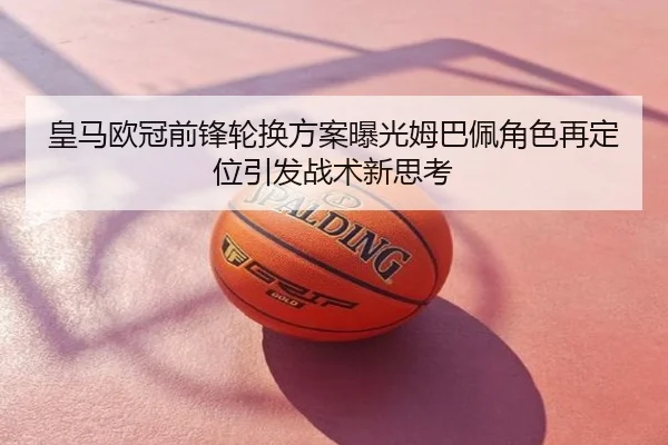 皇马欧冠前锋轮换方案曝光姆巴佩角色再定位引发战术新思考
