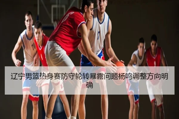 辽宁男篮热身赛防守轮转暴露问题杨鸣调整方向明确
